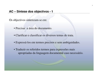 9




AC – Síntese dos objectivos - 1

Os objectivos sintetizam-se em:

   • Precisar a área do documento.

   • Clarificar e classificar os diversos temas de trata.

   • Expressá-los em termos precisos e sem ambiguidades.

   • Traduzir os referidos termos para expressões mais
       apropriadas da linguagem documental caso necessário.
 