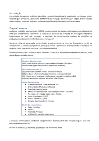 Introdução
Este trabalho foi realizado no âmbito da unidade curricular Metodologia de Investigação em Contexto online,
lecionada pela professora Alda Pereira, do Mestrado de Pedagogia do Elearning, 5º edição, da Universidade
Aberta, Lisboa e tem como objetivo a análise de conteúdo de uma entrevista semi-estruturada.


Enquadramento
Análise de conteúdo, segundo Bardin (2009) é “um conjunto de técnicas de análise das comunicações visando
obter por procedimentos sistemáticos e objetivos de descrição do conteúdo das mensagens indicadores
(quantitativos ou não) que permitam a inferência de conhecimentos relativos às condições de
produção/recepção (variáveis inferidas) destas mensagens.”

Numa entrevista não estruturada, o entrevistador propõe um tema e a entrevista desenvolve-se no fluir de
uma conversa. O entrevistador promove, encoraja e orienta a participação do entrevistado, baseando-se em
um guião com o objetivo da entrevista, com linhas orientadoras.

Foi-nos fornecida, para a realização desta atividade, a transcrição de uma entrevista semi-estruturada, cujos
dados são apresentados a seguir:


                 Objetivo da entrevista:
                 Saber o que pessoas que nunca tiveram experiência em Educação a
                 Distância (EAD) pensam sobre esta modalidade de ensino.

                 Questões orientadoras:
                 a)Que representação têm sobre o ensino a distância?
                 b) Como é que valorizam e/ou desvalorizam o ensino a distância?
                 C) O fato de serem amigos de estudantes de mestrado realizado em EaD
                 influencia a representação que têm sobre o EaD? Como?

                 Dados da entrevista
                    • Data da Entrevista: 10 de Janeiro de 2010
                    • Entrevistador: Maria (nome fictício)
                    • Tipo de entrevista: online
                    • Meio/Local da entrevista: Messenger (ferramenta síncrona)
                    • Nome do entrevistado: Isabel (nome fictício)
                    • Início da entrevista: 23h00
                    • Fim da entrevista: 00h00
                    • Duração da entrevista: 60 minutos

                 Dados do entrevistado:
                    • Sexo: Feminino
                    • Idade: 37
                    • Profissão: Professor
                    • Habilitações literárias: Licenciatura


A entrevista foi realizada de acordo com a disponibilidade do entrevistado e foi utilizado um guião para uma
entrevista semi-estruturada.

No final da entrevista, a mesma foi gravada para um documento Word.
 