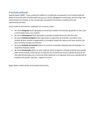 O método utilizado
Segundo Bardin (2009) “tratar o material é codificá-lo. A codificação corresponde a uma transformação dos
dados em bruto do texto, transformação esta que, por recorte, agregação e enumeração, permite atingir uma
representação do conteúdo, ou da sua expressão; susceptível de esclarecer o analista acerca das
características do texto”.

A transcrição da entrevista foi “codificada” em 4 colunas a saber:

    •   Na coluna Categorias foram agrupados os temas-eixo tratados na entrevista, agrupando-se tudo o que
        o entrevistado tratou a seu respeito.
    •   Na coluna Subcategorias foram agrupadas as questões tratadas dentro de cada tema-eixo.
    •   Na coluna Unidade de Registo foram organizados os segmentos de conteúdo a considerar como
        unidade de base, visando a categorização e a contagem frequencial, optou-se por fazer recortes com
        base nos temas tratados na entrevista.
    •   Na coluna Unidades de Contexto podem-se encontrar as questões colocadas pelo entrevistador e as
        respectivas respostas obtidas.
    •   Na coluna Enumeração adotou-se como modo de contar os registros a direção da fala do entrevistado
        sobre o tema tratado, ainda mais por se tratar de uma entrevista que busca a opinião de pessoas que
        não estão familiarizadas com o tema-eixo (EaD). Adotaram-se os seguintes sinais para a ponderação da
        frequência de opinião: +positivo; - negativo; 0 neutro.



Segue abaixo a tabela Análise de Conteúdo da Entrevista.
 
