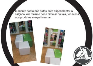 O cliente senta nos pufes para experimentar o
calçado, ele mesmo pode circular na loja, ter acesso
aos produtos e experimentar.
 