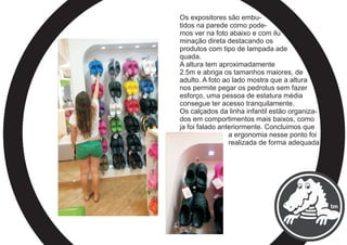 Os expositores são embu-
tidos na parede como pode-
mos ver na foto abaixo e com ilu
minação direta destacando os
produtos com tipo de lampada ade
quada.
A altura tem aproximadamente
2.5m e abriga os tamanhos maiores, de
adulto. A foto ao lado mostra que a altura
nos permite pegar os pedrotus sem fazer
esforço, uma pessoa de estatura média
consegue ter acesso tranquilamente.
Os calçados da linha infantil estão organiza-
dos em comportimentos mais baixos, como
ja foi falado anteriormente. Concluimos que
a ergonomia nesse ponto foi
realizada de forma adequada.
 