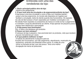 Entrevista com uma das
vendedoras da loja:
1. Qual o principal publico alvo da loja:
infantil e pré adolescente
2. O que você acha da circulação e da ergonomia(conforto) da loja?
A loja possui uma boa circulação e como é feita com medidas padrão ,
possui uma boa ergonomia, os moveis são dispostos em lugares que
facilitam a circulação, tanto do cliente quando dos funcionários. Os exposito
res são de fácil acesso e ficam separados por modelos numeração e cor.
No balcão ficam expostos os acessórios da marca e é onde se faz o pagamento
e é também o local de atendimento ao cliente. A loja apensar de pequena possui
espaço bem distribuído e aproveitado
3. A loja possui boa iluminação?
Sim, é clara e da destaque aos produtos
4 Possui um bom estoque?
O estoque da loja é pequeno, mas acomoda bem os produtos, visto que recebem
poucas mercadorias por vezes
5. O que poderia melhorar na loja?
O balcão de atendimento é pequeno para as
funções dos funcionários, que são pagamento, atendimento, mostruário de
acessórios, embrulho de presentes entre outros. E a falta de uma
vitrine na fachada da loja, que não possui. Teria uma melhor
divulgação da marca se possuísse.
 