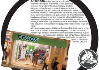 A fachada da loja está de acordo com o
padrão de franquias brasileiras. Como podemos
perceber ha predominância da madeira em tom
claro em contraste com o verde limão marcante e o
preto e branco que são cores que se destacam juntas.
A vitrine é modesta, como podemos ver não se preocupam
muito com vitrine grande, ja que as lojas no Brasil ficam loca-
lisadas nos shopping centers e quando a loja está fechada
não ha um fluxo grande de pessoas transitando, portanto a
vitrine ja não é mais o grande destaque e a estrategia de venda.
São pequenos nichos redondos (seguindo o conceito da logo) em
vidro.
A fonte usada na logo é AG Book Rounded BQ-Bold , como pode-
mos notar é simples e marcante e segue o conceito da marca.
Por ser algo simples, lembramos com facilidade da marca, a gran-
de maioria das pessoas que perguntamos consegue
assimilar o crocodilo na memória
quando falamos a
palavra CROCS.
 
