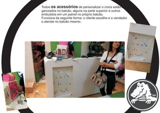Todos os acessórios de personalizar o crocs estão or-
ganizados no balcão, alguns na parte superior e outros
embutidos em um painel no próprio balcão.
Funciona da seguinte forma: o cliente escolhe e o vendedor
o atende no balcão mesmo.
 