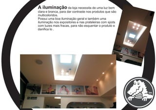 A iluminação da loja necessita de uma luz bem
clara e branca, para dar contraste nos produtos que são
multicoloridos.
Possui uma boa iluminação geral e também uma
iluminação nos expositores e nas prateleiras com spots
com luzes mais fracas, para não esquentar o produto e
danifica lo .
 