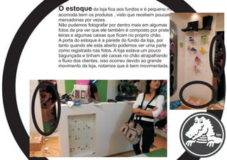 O estoque da loja fica aos fundos e é pequeno mais
acomoda bem os produtos , visto que recebem poucas
mercadorias por vezes.
Não pudemos fotografar por dentro mais em algumas
fotos da pra ver que ele também é composto por prate
leiras e algumas caixas que ficam no proprio chão.
A porta do estoque é a parede do fundo da loja, por
tanto quando ele esta aberto podemos ver uma parte
como registrado nas fotos. A loja estava um pouco
bagunçada e tinham até caixas no chão atrapalhando
o fluxo dos clientes, isso ocorreu devido ao grande
movimento da loja, notamos que é bem movimentada.
 