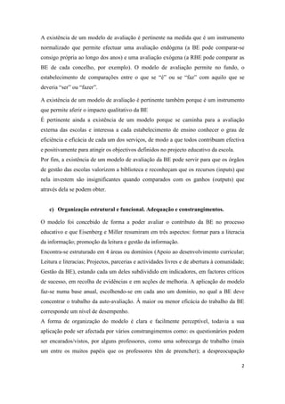 A existência de um modelo de avaliação é pertinente na medida que é um instrumento
normalizado que permite efectuar uma avaliação endógena (a BE pode comparar-se
consigo própria ao longo dos anos) e uma avaliação exógena (a RBE pode comparar as
BE de cada concelho, por exemplo). O modelo de avaliação permite no fundo, o
estabelecimento de comparações entre o que se “é” ou se “faz” com aquilo que se
deveria “ser” ou “fazer”.

A existência de um modelo de avaliação é pertinente também porque é um instrumento
que permite aferir o impacto qualitativo da BE
É pertinente ainda a existência de um modelo porque se caminha para a avaliação
externa das escolas e interessa a cada estabelecimento de ensino conhecer o grau de
eficiência e eficácia de cada um dos serviços, de modo a que todos contribuam efectiva
e positivamente para atingir os objectivos definidos no projecto educativo da escola.
Por fim, a existência de um modelo de avaliação da BE pode servir para que os órgãos
de gestão das escolas valorizem a biblioteca e reconheçam que os recursos (inputs) que
nela investem são insignificantes quando comparados com os ganhos (outputs) que
através dela se podem obter.


   c) Organização estrutural e funcional. Adequação e constrangimentos.

O modelo foi concebido de forma a poder avaliar o contributo da BE no processo
educativo e que Eisenberg e Miller resumiram em três aspectos: formar para a literacia
da informação; promoção da leitura e gestão da informação.
Encontra-se estruturado em 4 áreas ou domínios (Apoio ao desenvolvimento curricular;
Leitura e literacias; Projectos, parcerias e actividades livres e de abertura à comunidade;
Gestão da BE), estando cada um deles subdividido em indicadores, em factores críticos
de sucesso, em recolha de evidências e em acções de melhoria. A aplicação do modelo
faz-se numa base anual, escolhendo-se em cada ano um domínio, no qual a BE deve
concentrar o trabalho da auto-avaliação. À maior ou menor eficácia do trabalho da BE
corresponde um nível de desempenho.
A forma de organização do modelo é clara e facilmente perceptível, todavia a sua
aplicação pode ser afectada por vários constrangimentos como: os questionários podem
ser encarados/vistos, por alguns professores, como uma sobrecarga de trabalho (mais
um entre os muitos papéis que os professores têm de preencher); a despreocupação

                                                                                         2
 