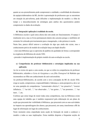 quanto ao seu preenchimento pode comprometer a realidade; a mobilidade de elementos
da equipa/colaboradores da BE, devido à aposentação de professores que se encontram
em situação de pré-reforma, pode dificultar a implementação do modelo e a falta de
tempo e o desconhecimento de estratégias para análise dos questionários podem
comprometer os dados da avaliação.


   d) Integração/ aplicação à realidade da escola.
A Biblioteca escolar à qual estou afecta não está ainda em funcionamento. O espaço é
totalmente novo, mas os livros permanecem dentro dos caixotes porque o mobiliário ali
existente foi colocado provisoriamente para a inauguração, e não pertence à escola.
Nesta fase, parece difícil antever a avaliação de algo que ainda não existe, mas o
conhecimento prévio do modelo de avaliação lança um duplo desafio:
- criar uma biblioteca que se aproxime de padrões de qualidade de forma a corresponder
às exigências da biblioteca do século XXI;
- proceder à implementação do próprio modelo de auto-avaliação na escola.


   e) Competências do professor bibliotecário e estratégias implicadas na sua
       aplicação.
Ao ler os textos de apoio a esta sessão, no que se refere às competências do professor
bibliotecário, relembro a Carta de Gargântua a seu filho Pantagruel de Rabelais que
recomendava ao filho um conhecimento de cariz universalista.
Ao professor-bibliotecário, de acordo com a nova concepção da BE do século XXI,
exige-se acção, compromisso, responsabilidade e liderança e, nesta perspectiva, deve ser
ter uma panóplia de competências: “comunicador efectivo”, “ser proactivo”, “exercer
influência…”, “ser útil…”, “ser observador…”, “ser gestor…”, ”ser promotor…”, “ser
tutor…”, etc.
Confesso que estou longe de reunir todas estas competências, mas na biblioteca existe
uma equipa de trabalho que é também responsável pela elaboração de um plano de
acção que procurará dar visibilidade à biblioteca, que procurará com as suas actividades
ter impacto nas aprendizagens dos alunos, que procurará, em suma, transformar a BE de
lugar de informação em lugar de conhecimento.
Neste momento estou empenhada nesta acção de formação de modo a conhecer o
modelo e todas as suas implicações. Estou também disposta a frequentar acções de
                                                                                      3
 