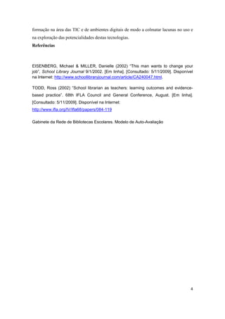 formação na área das TIC e de ambientes digitais de modo a colmatar lacunas no uso e
na exploração das potencialidades destas tecnologias.
Referências



EISENBERG, Michael & MILLER, Danielle (2002) “This man wants to change your
job”, School Library Journal 9/1/2002. [Em linha]. [Consultado: 5/11/2009]. Disponível
na Internet: http://www.schoollibraryjournal.com/article/CA240047.html.

TODD, Ross (2002) “School librarian as teachers: learning outcomes and evidence-
based practice”. 68th IFLA Council and General Conference, August. [Em linha].
[Consultado: 5/11/2009]. Disponível na Internet:
http://www.ifla.org/IV/ifla68/papers/084-119

Gabinete da Rede de Bibliotecas Escolares. Modelo de Auto-Avaliação




                                                                                    4
 
