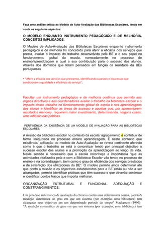 Faça uma análise crítica ao Modelo de Auto-Avaliação das Bibliotecas Escolares, tendo em
conta os seguintes aspectos:

O MODELO ENQUANTO INSTRUMENTO PEDAGÓGICO E DE MELHORIA.
CONCEITOS IMPLICADOS.

O Modelo de Auto-Avaliação das Bibliotecas Escolares enquanto instrumento
pedagógico e de melhoria foi concebido para aferir a eficácia dos serviços que
presta, avaliar o impacto do trabalho desenvolvido pela BE e o seu papel no
funcionamento global da escola, nomeadamente no processo de
ensino/aprendizagem e qual a sua contribuição para o sucesso dos alunos.
Através dos domínios que foram pensados em função da realidade da BEs
portuguesas


 “Aferir a eficácia dos serviços que prestamos, identificando sucessos e insucessos que
condicionam a qualidade e eficiência do serviço”;




Facultar um instrumento pedagógico e de melhoria contínua que permita aos
órgãos directivos e aos coordenadores avaliar o trabalho da biblioteca escolar e o
impacto desse trabalho no funcionamento global da escola e nas aprendizagens
dos alunos e identificar as áreas de sucesso e aquelas que, por apresentarem
resultados menores, requerem maior investimento, determinando, nalguns casos,
uma inflexão das práticas.

 PERTINÊNCIA DA EXISTÊNCIA DE UM MODELO DE AVALIAÇÃO PARA AS BIBLIOTECAS
ESCOLARES.

A missão da biblioteca escolar no contexto da escola/ agrupamento é contribuir de
forma inequívoca no processo ensino aprendizagem, É neste contexto que
existência/ aplicação do modelo de Auto-Avaliação se revela pertinente aferindo
como é que o trabalho se está a concretizar tendo por principal objectivo o
sucesso escolar dos alunos e a promoção da aprendizagem ao longo da vida.
Neste sentido é necessário que a escola reconheça a importância “que as
actividades realizadas pela e com a Biblioteca Escolar vão tendo no processo de
ensino e na aprendizagem, bem como o grau de eficiência dos serviços prestados
e de satisfação dos utilizadores da BE”. O modelo permite ainda determinar até
que ponto a missão e os objectivos estabelecidos para a BE estão ou não a ser
alcançados, permite identificar práticas que têm sucesso e que deverão continuar
e identificar pontos fracos que importa melhorar.

ORGANIZAÇÃO  ESTRUTURAL                        E      FUNCIONAL.           ADEQUAÇÃO       E
CONSTRANGIMENTOS.

Um processo sistemático de avaliação da eficácia contra uma determinada norma, padrãoA
medição sistemática do grau em que um sistema (por exemplo, uma biblioteca) tem
alcançado seus objetivos em um determinado período de tempo" Mackenzie (1990)
"A medição sistemática do grau em que um sistema (por exemplo, uma biblioteca) tem
 