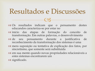 
 Os resultados indicam que o pensamento destes
educandos caracteriza-se por estar no
 início das etapas de formação do conceito de
transformação. Em outras palavras, o desenvolvimento
 de seu pensamento durante a justificativa de
reconhecimento da transformação dos sistemas é uma
 mera suposição ou tentativa de explicação dos fatos, por
sincretismo, que somente será substituída
 em sua mente quando novas propriedades relacionáveis a
estes sistemas encontrarem um
 significado.
Resultados e Discussões
 
