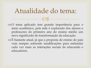 
 O tema aplicado tem grande importância para o
meio acadêmico, pois nele é explorado dos alunos e
professores do primeiro ano do ensino médio um
novo significado de transformação da educação.
 É bastante atual, já que a proposta de ensino do país
vem sempre sofrendo modificações para estimular
cada vez mais as interações sociais de educando e
educadores.
Atualidade do tema:
 