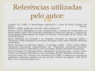 Ausubel, D.P. (1982). A aprendizagem significativa: a teoria de David Ausubel. São
Paulo: Moraes.
Bardin, L. (2006). Análise de Conteúdo. Lisboa: Edições 70.
Bortolai, M.M.S. PROQUIM em ação: ressignificando o conceito de transformação no
Ensino Médio. (2010). 272f. Dissertação (Mestrado em Ensino de Ciências) – Programa de
Pós-graduação Interunidades em Ensino de Ciências. Universidade de São Paulo. São
Paulo (São Paulo).
Brasil, Ministério da Educação e do Desporto, Secretaria de Educação Média e
Tecnológica (1999). Parâmetros Curriculares Nacionais: ensino médio. Brasília: Ministério
da Educação.
Brasil, Secretaria de Educação Média e Tecnológica. (2004). PCN+ Ensino Médio:
orientações educacionais complementares aos Parâmetros Curriculares Nacionais:
Ciências da Natureza, Matemática e suas Tecnologias. Brasília: Ministério da Educação.
Brasil. Secretaria de Educação Básica. Orientações curriculares para o ensino médio:
Ciências da Natureza, Matemática e suas Tecnologias. Brasília: Ministério da Educação.
Francisco Junior, W.E., Ferreira, L.H., & Hartwig, D.R. (2008). A dinâmica de resolução de
problemas: analisando episódios em sala de aula. Ciências & Cognição, 13(3), 82-99.
http://www.cienciasecognicao.org.
Referências utilizadas
pelo autor:
 