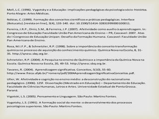 Moll, L.C. (1996). Vygotsky e a Educação: implicações pedagógicas da psicologia sócio-histórica.
Porto Alegre: Artes Médicas.
Nébias, C. (1999). Formação dos conceitos científicos e práticas pedagógicas. Interface
(Botucatu).[revista on line], 3(4), 133-140. doi: 10.1590/S1414-32831999000100011.
Pereira, J.R.P., Diniz, S.M., & Ferreira, J.P. (2007). Afetividade como auxílio à aprendizagem. In:
Congresso de Educação Faculdade União Pan Americana de Ensino – PR, Cascavel: 2007. Atas
do I Congresso de Educação Unipan: Desafio da Formação Humana. Cascavel: Faculdade União
Pan Americana de Ensino.
Rosa, M.I.F.P., & Schnetzler, R.P. (1998). Sobre a importância do conceito transformação
química no processo de aquisição do conhecimento químico. Química Nova na Escola, 8, 31-
35. http://qnesc.sbq.org.br.
Schnetzler, R.P. (2004). A Pesquisa no ensino de Química e a importância da Química Nova na
Escola. Química Nova na Escola, 20, 49-53. http://qnesc.sbq.org.br.
Tavares, R. (2004). Aprendizagem significativa. Conceitos, 5(10), 55-60.
http://www.fisica.ufpb.br/~romero/pdf/2004AprendizagemSignificativaConceitos.pdf.
Uller, W. Afetividadee cognição no ensino médio: a desconstrução do racionalismo
pedagógico. (2006). 125f. Dissertação (Mestrado em Educação) – Departamento de Educação.
Faculdade de Ciências Humanas, Letras e Artes. Universidade Estadual de Ponta Grossa.
Paraná.
Vigotski, L.S. (2005). Pensamento e Linguagem. São Paulo: Martins Fontes.
Vygotsky, L.S. (1991). A formação social da mente: o desenvolvimento dos processos
psicológicos superiores. São Paulo: Martins Fontes.
 