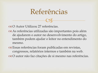 
 O Autor Utilizou 27 referências.
 As referências utilizadas são importantes pois além
de ajudarem o autor no desenvolvimento do artigo,
também podem ajudar o leitor no entendimento do
mesmo.
 Essas referências foram publicadas em revistas,
congressos, relatórios internos e também na web.
 O autor não faz citações de si mesmo nas referências.
Referências
 