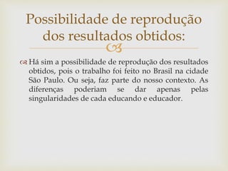 
 Há sim a possibilidade de reprodução dos resultados
obtidos, pois o trabalho foi feito no Brasil na cidade
São Paulo. Ou seja, faz parte do nosso contexto. As
diferenças poderiam se dar apenas pelas
singularidades de cada educando e educador.
Possibilidade de reprodução
dos resultados obtidos:
 