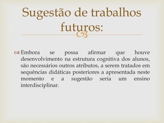 
 Embora se possa afirmar que houve
desenvolvimento na estrutura cognitiva dos alunos,
são necessários outros atributos, a serem tratados em
sequências didáticas posteriores a apresentada neste
momento e a sugestão seria um ensino
interdisciplinar.
Sugestão de trabalhos
futuros:
 