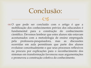
 O que pode ser concluído com o artigo é que a
mobilização dos conhecimentos prévios dos educandos é
fundamental para a construção do conhecimento
científico. Devemos lembrar que estes alunos não estavam
acostumados com a metodologia de ensino empregada
pela professora-pesquisadora, mas as discussões
ocorridas em aula permitiram que parte dos alunos
evoluísse conceitualmente e que seus processos reflexivos
na procura por explicações para o reconhecimento dos
sistemas em transformação favoreceu suas argumentações
e promoveu a construção coletiva do conhecimento.
Conclusão:
 