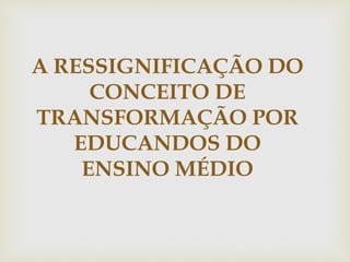 A RESSIGNIFICAÇÃO DO
CONCEITO DE
TRANSFORMAÇÃO POR
EDUCANDOS DO
ENSINO MÉDIO
 