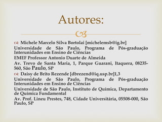 
 Michele Marcelo Silva Bortolai [michelemsb@ig.br]
Universidade de São Paulo, Programa de Pós-graduação
Interunidades em Ensino de Ciências
EMEF Professor Antonio Duarte de Almeida
Av. Trevo de Santa Maria, 1, Parque Guarani, Itaquera, 08235-
560, São Paulo, SP
 Daisy de Brito Rezende [dbrezend@iq.usp.br]1,3
Universidade de São Paulo, Programa de Pós-graduação
Interunidades em Ensino de Ciências
Universidade de São Paulo, Instituto de Química, Departamento
de Química Fundamental
Av. Prof. Lineu Prestes, 748, Cidade Universitária, 05508-000, São
Paulo, SP
Autores:
 