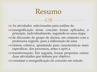 
 As atividades selecionadas para análise da
 ressignificação desse conceito foram aplicadas, a
princípio, individualmente, seguindo-se uma etapa
 de discussão do grupo de alunos, em conjunto com a
professora regente, para a elaboração de uma
 síntese coletiva, apontando para características mais
específicas dos processos, antes e após a
 transformação. Em seguida, foram propostas outras
duas atividades que tinham por objetivo
 constatar a ressignificação do conceito em estudo.
Resumo
 