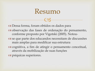 
 Dessa forma, foram obtidos os dados para
 observação das fases de ordenação do pensamento,
conforme proposto por Vigotski (2005). Notou-
 se que parte dos educandos necessitam de discussões
mais amplas para modificar sua estrutura
 cognitiva, a fim de atingir o pensamento conceitual,
através da mobilização de suas funções
 psíquicas superiores.
Resumo
 