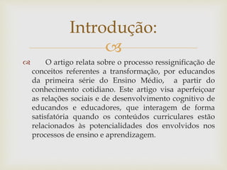 
 O artigo relata sobre o processo ressignificação de
conceitos referentes a transformação, por educandos
da primeira série do Ensino Médio, a partir do
conhecimento cotidiano. Este artigo visa aperfeiçoar
as relações sociais e de desenvolvimento cognitivo de
educandos e educadores, que interagem de forma
satisfatória quando os conteúdos curriculares estão
relacionados às potencialidades dos envolvidos nos
processos de ensino e aprendizagem.
Introdução:
 