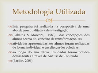 
Metodologia Utilizada
 Esta pesquisa foi realizada na perspectiva de uma
abordagem qualitativa de investigação
 (Lakatos & Marconi, 1983) das concepções dos
alunos acerca do conceito de transformação. As
 atividades apresentadas aos alunos foram realizadas
de forma individual e em discussões coletivas
 ao longo do ano letivo. Os dados foram obtidos
destas fontes através de Análise de Conteúdo
 (Bardin, 2006)
 