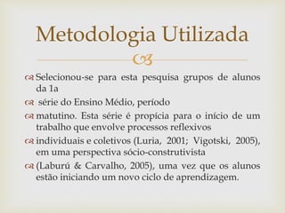 
 Selecionou-se para esta pesquisa grupos de alunos
da 1a
 série do Ensino Médio, período
 matutino. Esta série é propícia para o início de um
trabalho que envolve processos reflexivos
 individuais e coletivos (Luria, 2001; Vigotski, 2005),
em uma perspectiva sócio-construtivista
 (Laburú & Carvalho, 2005), uma vez que os alunos
estão iniciando um novo ciclo de aprendizagem.
Metodologia Utilizada
 