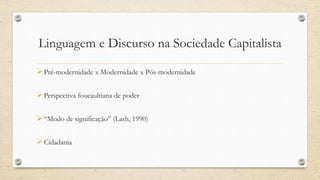 Linguagem e Discurso na Sociedade Capitalista
Pré-modernidade x Modernidade x Pós-modernidade
Perspectiva foucaultiana de poder
“Modo de significação” (Lash, 1990)
Cidadania
 