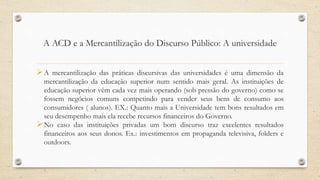 A ACD e a Mercantilização do Discurso Público: A universidade
A mercantilização das práticas discursivas das universidades é uma dimensão da
mercantilização da educação superior num sentido mais geral. As instituições de
educação superior vêm cada vez mais operando (sob pressão do governo) como se
fossem negócios comuns competindo para vender seus bens de consumo aos
consumidores ( alunos). EX.: Quanto mais a Universidade tem bons resultados em
seu desempenho mais ela recebe recursos financeiros do Governo.
No caso das instituições privadas um bom discurso traz excelentes resultados
financeiros aos seus donos. Ex.: investimentos em propaganda televisiva, folders e
outdoors.
 