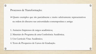 Processos de Transformação:
Quatro exemplos que são parcialmente e muito seletivamente representativos
na ordem do discurso nas universidades contemporânea x antiga:
1. Anúncios Impressos de cargos acadêmicos;
2. Materiais do Programa de uma Conferência Acadêmica;
3. Um Currículo Vitae Acadêmico;
4. Texto de Prospectos de Cursos de Graduação.
 
