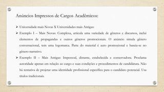 Anúncios Impressos de Cargos Acadêmicos:
 Universidade mais Novas X Universidades mais Antigas:
 Exemplo I – Mais Novas: Complexa, articula uma variedade de gêneros e discursos, inclui
elementos de propagandas e outros gêneros promocionais. O anúncio simula gênero
conversacional, tem uma logomarca. Parte do material é auto promocional e baseia-se no
gênero narrativo.
 Exemplo II – Mais Antigas: Impessoal, distante, estabelecida e conservadora. Proclama
autoridade apenas em relação ao cargo e suas condições e procedimentos de candidatura. Não
há tentativa de projetar uma identidade profissional específica para o candidato potencial. Usa
títulos tradicionais.
 