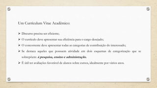 Um Currículum Vitae Acadêmico:
 Discurso precisa ser eficiente;
 O currículo deve apresentar sua eficiência para o cargo desejado;
 O concorrente deve apresentar todas as categorias de contribuição do interessado;
 Se destaca aqueles que possuem atividade em dois esquemas de categorização que se
sobrepõem: á pesquisa, ensino e administração.
 È útil ter avaliações favorável de alunos sobre cursos, idealmente por vários anos.
 