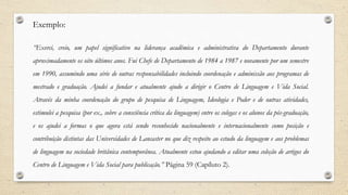 Exemplo:
“Exerci, creio, um papel significativo na liderança acadêmica e administrativa do Departamento durante
aproximadamente os oito últimos anos. Fui Chefe de Departamento de 1984 a 1987 e novamente por um semestre
em 1990, assumindo uma série de outras responsabilidades incluindo coordenação e adminissão aos programas de
mestrado e graduação. Ajudei a fundar e atualmente ajudo a dirigir o Centro de Linguagem e Vida Social.
Através da minha coordenação do grupo de pesquisa de Linguagem, Ideologia e Poder e de outras atividades,
estimulei a pesquisa (por ex., sobre a consciência crítica da linguagem) entre os colegas e os alunos da pós-graduação,
e os ajudei a formas o que agora está sendo reconhecido nacionalmente e internacionalmente como posição e
contribuição distintas das Universidades de Lancaster no que diz respeito ao estudo da linguagem e aos problemas
de linguagem na sociedade britânica contemporânea. Atualmente estou ajudando a editar uma coleção de artigos do
Centro de Linguagem e Vida Social para publicação.” Página 59 (Capíluto 2).
 