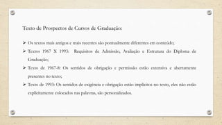 Texto de Prospectos de Cursos de Graduação:
 Os textos mais antigos e mais recentes são pontualmente diferentes em conteúdo;
 Textos 1967 X 1993: Requisitos de Admissão, Avaliação e Estrutura do Diploma de
Graduação;
 Texto de 1967-8: Os sentidos de obrigação e permissão estão extensiva e abertamente
presentes no texto;
 Texto de 1993: Os sentidos de exigência e obrigação estão implícitos no texto, eles não estão
explicitamente colocados nas palavras, são personalizados.
 