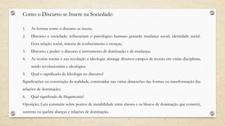 Como o Discurso se Insere na Sociedade:
1. As formas como o discurso se insere;
2. Discurso e sociedade: influenciam o psicológico humano gerando mudança social, identidade social.
Gera relação social, sistema de conhecimento e crenças;
3. Discurso e poder: o discurso é instrumento de dominação e de mudança;
4. As teorias sociais e sua revolução e ideologia: abrange diversos campos de teorias em várias disciplinas,
sendo revolucionária e ideológica.
5. Qual o significado de Ideologia no discurso?
Significações ou construção da realidade, construídas nas várias dimensões das formas ou transformação das
relações de dominação;
6. Qual significado de Hegemonia?
Oposição; Luta constante sobre pontos de instabilidade entre classes e os blocos de dominação que constrói,
sustenta ou quebra alianças e relações de dominação.
 