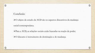 Conclusão
O objeto de estudo da ACD são os aspectos discursivos da mudança
social contemporânea.
Para a ACD, as relações sociais estão baseadas na noção de poder.
O discurso é instrumento de dominação e de mudança.
 