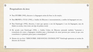 Pesquisadores da área:
 Para STUBBS (1983), discurso é a linguagem acima da frase ou da oração;
 Para BROWN e YULE (1983), a Análise do Discurso é necessariamente, a análise da linguagem em uso;
 Para Fairclough (1992), discurso, é mais que apenas o uso da linguagem: é uso da linguagem, seja ela
falada ou escrita, vista como um tipo de prática social.
 De acordo com Fairclough (1981), a Análise Crítica do Discurso pretende também "aumentar a
consciência de como a linguagem contribui para a dominação de umas pessoas por outras, já que essa
consciência é o primeiro passo para a emancipação"
 Dentro do seu livro “DISCOURSE AND SOCIAL CHANGE,1992’’ Fairclough apresenta as teorias do
discurso de Focault:
 