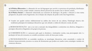 a) A Prática Discursiva: é a dimensão do uso da linguagem que envolve os processos de produção, distribuição
e consumo dos textos, sendo variada a natureza desses processos de acordo com os fatores sociais;
b) A Prática Social: é a dimensão relacionada aos conceitos de ideologia e de poder: o discurso é visto numa
perspectiva de poder como hegemonia e de evolução das relações de poder como luta hegemônica .
 Usando um quadro teórico tridimensional na análise dos textos de sua cultura, Fairclough observa três
tendências principais de mudanças discursivas que tem afetado a ordem do discurso social, são elas:
a) DEMOCRATIZAÇÃO: tem a ver com a remoção das desigualdades e assimetrias nos direitos, obrigações e
prestígios discursivos linguísticos de grupos de pessoas;
b) COMODIFICAÇÃO: é o processo pelo qual os domínios e instituições sociais, cuja preocupação não é a
produção de bens de consumo, no sentido econômico estrito de bens para venda;
c) TECNOLOGIZAÇÃO: na sociedade moderna, as tecnologias discursivas estão assumindo o caráter de
técnicas transcontextuais, recursos ou caixas de ferramentas que podem ser usados como estratégias variadas em
contextos diversos.
 