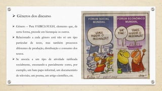  Gêneros dos discurso
 Gênero – Para FAIRCLOUGH, elemento que, de
certa forma, precede em hierarquia os outros.
 Relacionado a cada gênero está não só um tipo
particular de texto, mas também processos
diferentes de produção, distribuição e consumo dos
textos.
 Se associa a um tipo de atividade ratificada
socialmente, encenando-a parcialmente como, por
exemplo, um bate-papo informal, um documentário
de televisão, um poema, um artigo científico, etc.
 