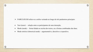  FAIRCLOUGH refere-se a estilos variando ao longo de três parâmetros principais:
 Teor (tenor) – relação entre os participantes de uma interação;
 Modo (mode) – forma falada ou escrita dos textos, ou a formas combinadas das duas;
 Modo retórico (rhetorical mode) – argumentativo, descritivo e expositivo.
 