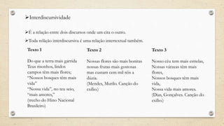 Interdiscursividade
É a relação entre dois discursos onde um cita o outro.
Toda relãção interdiscursiva é uma relação intertextual também.
Texto 1
Do que a terra mais garrida
Teus risonhos, lindos
campos têm mais flores;
“Nossos bosques têm mais
vida”
“Nossa vida”, no teu seio,
“mais amores,”
(trecho do Hino Nacional
Brasileiro)
Texto 2
Nossas flores são mais bonitas
nossas frutas mais gostosas
mas custam cem mil réis a
dúzia.
(Mendes, Murilo. Canção do
exílio.)
Texto 3
Nosso céu tem mais estrelas,
Nossas várzeas têm mais
flores,
Nossos bosques têm mais
vida,
Nossa vida mais amores.
(Dias, Gonçalves. Canção do
exílio.)
 
