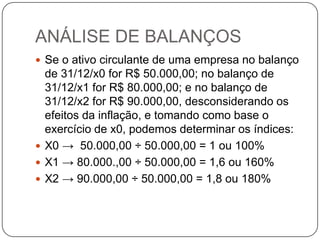 ANÁLISE DE BALANÇOS
 Se o ativo circulante de uma empresa no balanço
  de 31/12/x0 for R$ 50.000,00; no balanço de
  31/12/x1 for R$ 80.000,00; e no balanço de
  31/12/x2 for R$ 90.000,00, desconsiderando os
  efeitos da inflação, e tomando como base o
  exercício de x0, podemos determinar os índices:
 X0 → 50.000,00 ÷ 50.000,00 = 1 ou 100%
 X1 → 80.000.,00 ÷ 50.000,00 = 1,6 ou 160%
 X2 → 90.000,00 ÷ 50.000,00 = 1,8 ou 180%
 