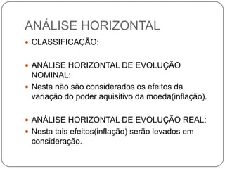 ANÁLISE HORIZONTAL
 CLASSIFICAÇÃO:


 ANÁLISE HORIZONTAL DE EVOLUÇÃO
  NOMINAL:
 Nesta não são considerados os efeitos da
  variação do poder aquisitivo da moeda(inflação).

 ANÁLISE HORIZONTAL DE EVOLUÇÃO REAL:
 Nesta tais efeitos(inflação) serão levados em
 consideração.
 