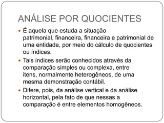 ANÁLISE POR QUOCIENTES
 É aquela que estuda a situação
  patrimonial, financeira, financeira e patrimonial de
  uma entidade, por meio do cálculo de quocientes
  ou índices.
 Tais índices serão conhecidos através da
  comparação simples ou complexa, entre
  itens, normalmente heterogêneos, de uma
  mesma demonstração contábil.
 Difere, pois, da análise vertical e da análise
  horizontal, pela fato de que nessas a
  comparação é entre elementos homogêneos.
 