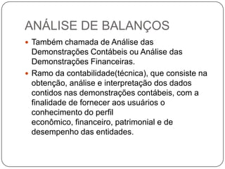 ANÁLISE DE BALANÇOS
 Também chamada de Análise das
  Demonstrações Contábeis ou Análise das
  Demonstrações Financeiras.
 Ramo da contabilidade(técnica), que consiste na
  obtenção, análise e interpretação dos dados
  contidos nas demonstrações contábeis, com a
  finalidade de fornecer aos usuários o
  conhecimento do perfil
  econômico, financeiro, patrimonial e de
  desempenho das entidades.
 