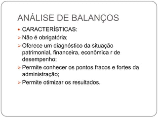 ANÁLISE DE BALANÇOS
 CARACTERÍSTICAS:
 Não é obrigatória;
 Oferece um diagnóstico da situação
  patrimonial, financeira, econômica r de
  desempenho;
 Permite conhecer os pontos fracos e fortes da
  administração;
 Permite otimizar os resultados.
 