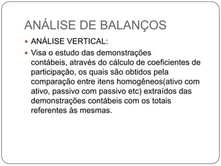 ANÁLISE DE BALANÇOS
 ANÁLISE VERTICAL:
 Visa o estudo das demonstrações
 contábeis, através do cálculo de coeficientes de
 participação, os quais são obtidos pela
 comparação entre itens homogêneos(ativo com
 ativo, passivo com passivo etc) extraídos das
 demonstrações contábeis com os totais
 referentes às mesmas.
 