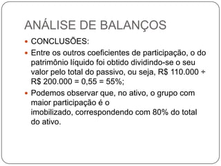 ANÁLISE DE BALANÇOS
 CONCLUSÕES:
 Entre os outros coeficientes de participação, o do
  patrimônio líquido foi obtido dividindo-se o seu
  valor pelo total do passivo, ou seja, R$ 110.000 ÷
  R$ 200.000 = 0,55 = 55%;
 Podemos observar que, no ativo, o grupo com
  maior participação é o
  imobilizado, correspondendo com 80% do total
  do ativo.
 